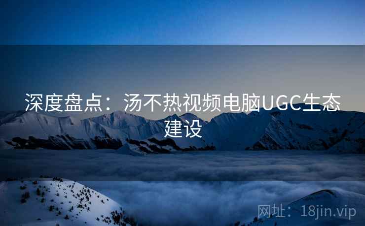 深度盘点：汤不热视频电脑UGC生态建设